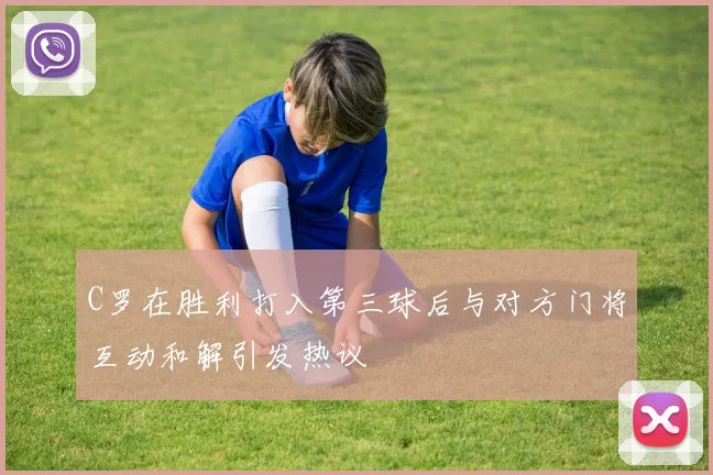 C罗在胜利打入第三球后与对方门将互动和解引发热议