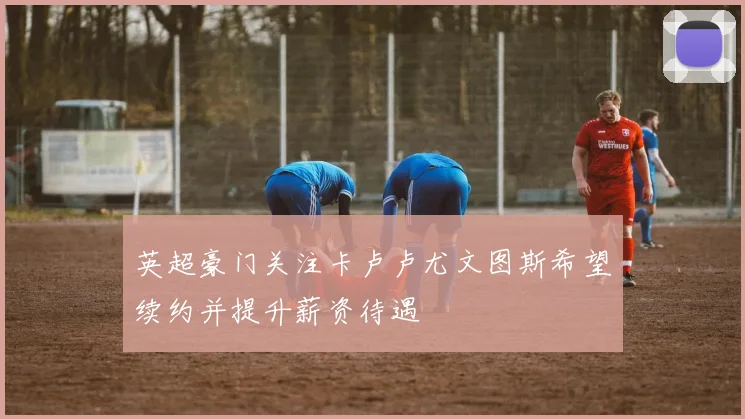 英超豪门关注卡卢卢尤文图斯希望续约并提升薪资待遇