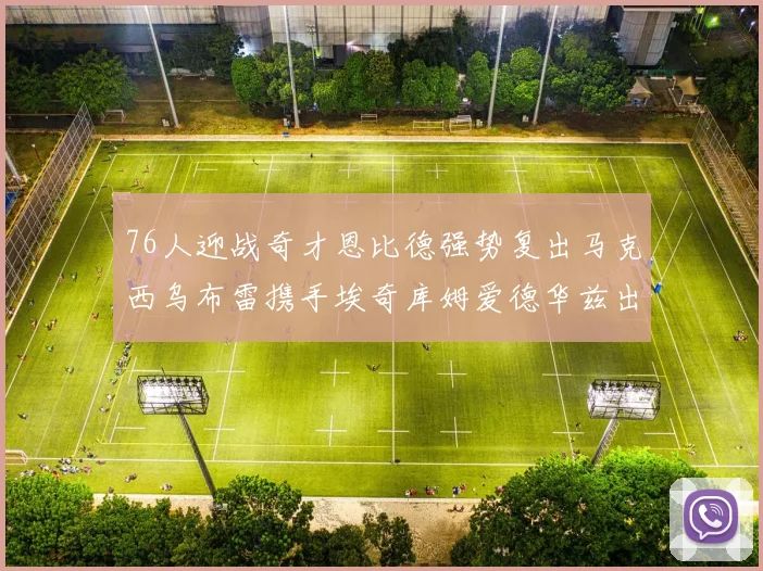 76人迎战奇才恩比德强势复出马克西乌布雷携手埃奇库姆爱德华兹出战