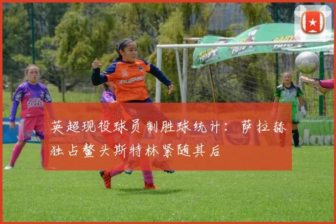 英超现役球员制胜球统计：萨拉赫独占鳌头斯特林紧随其后