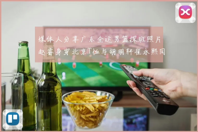 媒体人分享广东全运男篮探班照片赵睿身穿北京T恤与胡明轩崔永熙同框合影
