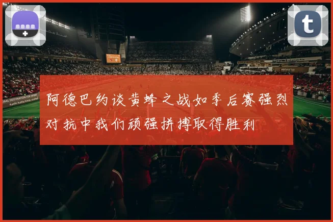 阿德巴约谈黄蜂之战如季后赛强烈对抗中我们顽强拼搏取得胜利