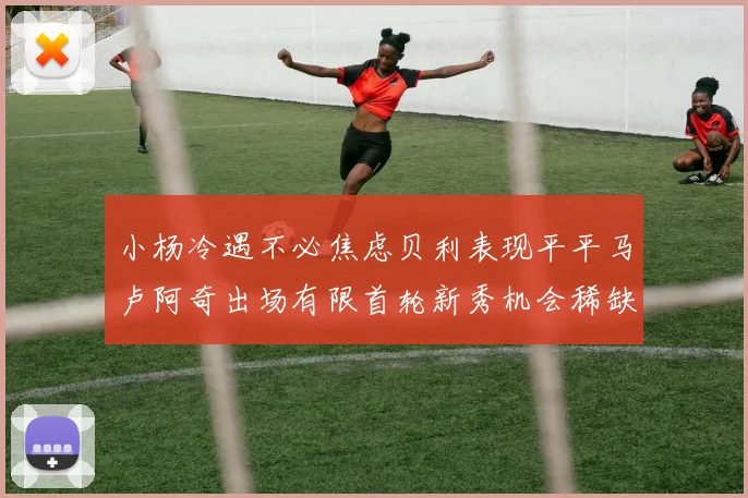 小杨冷遇不必焦虑贝利表现平平马卢阿奇出场有限首轮新秀机会稀缺